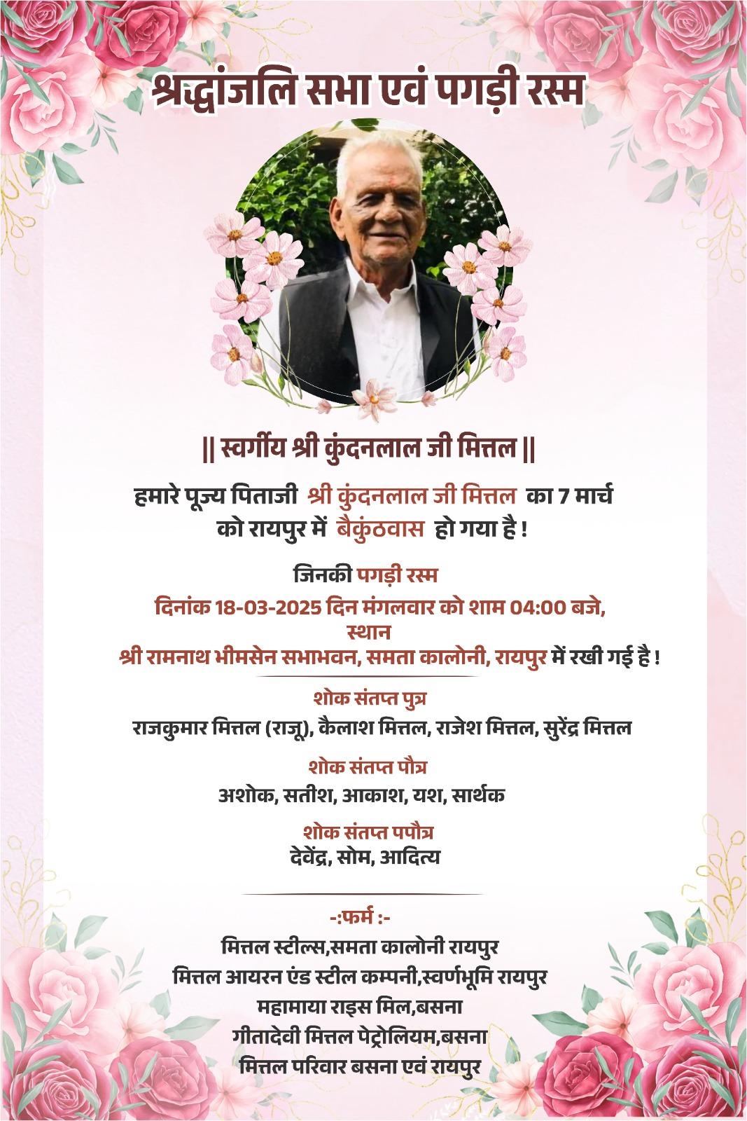 श्रद्धांजलि सभा एवं पगड़ी रस्म  || स्वर्गीय श्री कुंदनलाल जी मित्तल ||  हमारे पूज्य पिताजी श्री कुंदनलाल जी मित्तल का 7 मार्च को रायपुर में बैकुंठवास हो गया है!  जिनकी पगड़ी रस्म  दिनांक 18-03-2025 दिन मंगलवार को शाम 04:00 बजे, स्थान श्री रामनाथ भीमसेन सभाभवन, समता कालोनी, रायपुर में रखी गई है!  शोक संतप्त पुत्र  राजकुमार मित्तल (राजू), कैलाश मित्तल, राजेश मित्तल, सुरेंद्र मित्तल  शोक संतप्त पौत्र अशोक, सतीश, आकाश, यश, सार्थक  शोक संतप्त पपौत्र द