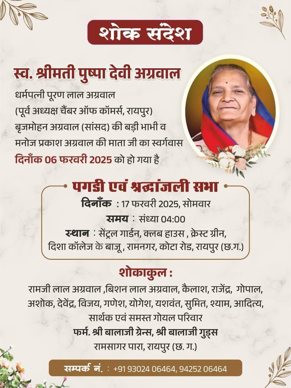 शोक संदेश  स्व. श्रीमती पुष्पा देवी अग्रवाल  धर्मपत्नी पूरण लाल अग्रवाल (पूर्व अध्यक्ष चैंबर ऑफ कॉमर्स, रायपुर) बृजमोहन अग्रवाल (सांसद) की बड़ी भाभी व मनोज प्रकाश अग्रवाल की माता जी का स्वर्गवास दिनाँक 06 फरवरी 2025 को हो गया है  • पगडी एवं श्रद्धांजली सभा  दिनांक : 17 फरवरी 2025, सोमवार  समय : संध्या 04:00  स्थान : सेंट्रल गार्डन, क्लब हाउस, क्रेस्ट ग्रीन, दिशा कॉलेज के बाजू, रामनगर, कोटा रोड, रायपुर (छ.ग.)  शोकाकुल :  रामजी लाल अग्रवाल, बिशन ला