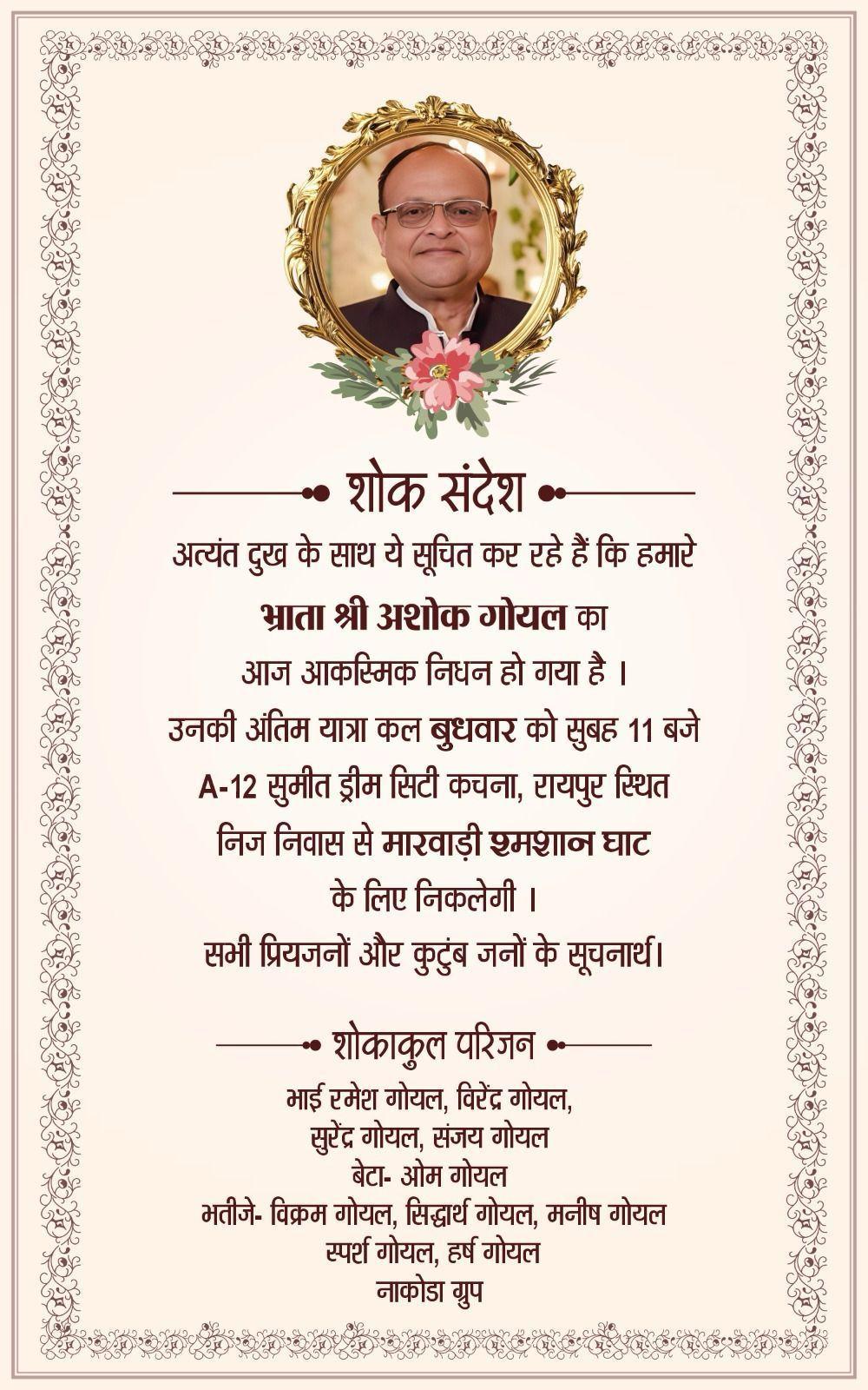 शोक संदेश  -  अत्यंत दुख के साथ ये सूचित कर रहे हैं कि हमारे भ्राता श्री अशोक गोयल का आज आकस्मिक निधन हो गया है।  उनकी अंतिम यात्रा कल बुधवार को सुबह 11 बजे A-12 सुमीत ड्रीम सिटी कचना, रायपुर स्थित निज निवास से मारवाड़ी श्मशान घाट के लिए निकलेगी ।  सभी प्रियजनों और कुटुंब जनों के सूचनार्थ।  शोकाकुल परिजन -  भाई रमेश गोयल, विरेंद्र गोयल, सुरेंद्र गोयल, संजय गोयल बेटा- ओम गोयल  भतीजे - विक्रम गोयल, सिद्धार्थ गोयल, मनीष गोयल स्पर्श गोयल, हर्ष गोयल न