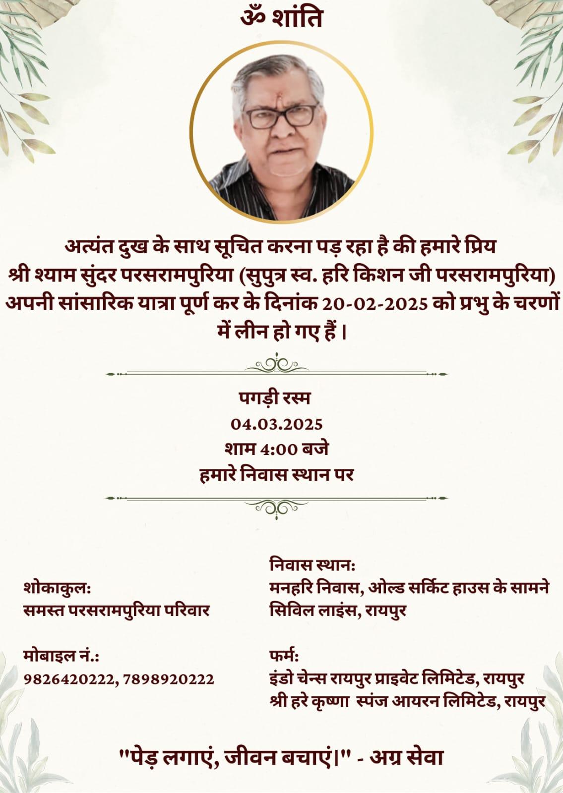 ॐ शांति  अत्यंत दुख के साथ सूचित करना पड़ रहा है की हमारे प्रिय श्री श्याम सुंदर परसरामपुरिया (सुपुत्र स्व. हरि किशन जी परसरामपुरिया) अपनी सांसारिक यात्रा पूर्ण कर के दिनांक 20-02-2025 को प्रभु के चरणों में लीन हो गए हैं।  पगड़ी रस्म 04.03.2025 शाम 4:00 बजे हमारे निवास स्थान पर  शोकाकुलः समस्त परसरामपुरिया परिवार  मोबाइल नं.:  9826420222, 7898920222  निवास स्थानः  मनहरि निवास, ओल्ड सर्किट हाउस के सामने सिविल लाइंस, रायपुर  फर्मः  इंडो चेन्स रायपु