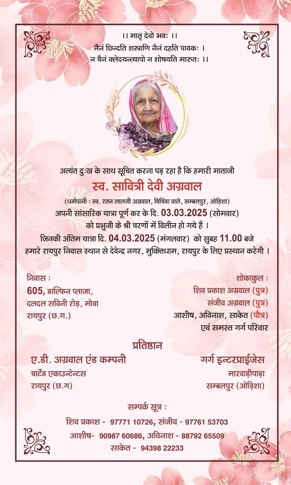 ।। मातृ देवो भवः ।।  नैनं छिन्दति शस्त्राणि नैअत्यंत दुःख के साथ सूचित करना पड़ रहा है कि हमारी माताजी  स्व. सावित्री देवी अग्रवाल  (धर्मपत्नी : स्व. रतन लालजी अग्रवाल, चिचिंडा वाले, सम्बलपुर, ओड़िशा)  अपनी सांसारिक यात्रा पूर्ण कर के दि. 03.03.2025 (सोमवार) को प्रभुजी के श्री चरणों में विलीन हो गये हैं।  जिनकी अंतिम यात्रा दि. 04.03.2025 (मंगलवार) को सुबह 11.00 बजे हमारे रायपुर निवास स्थान से देवेन्द्र नगर, मुक्तिधाम, रायपुर के लिए प्रस्थान करेग