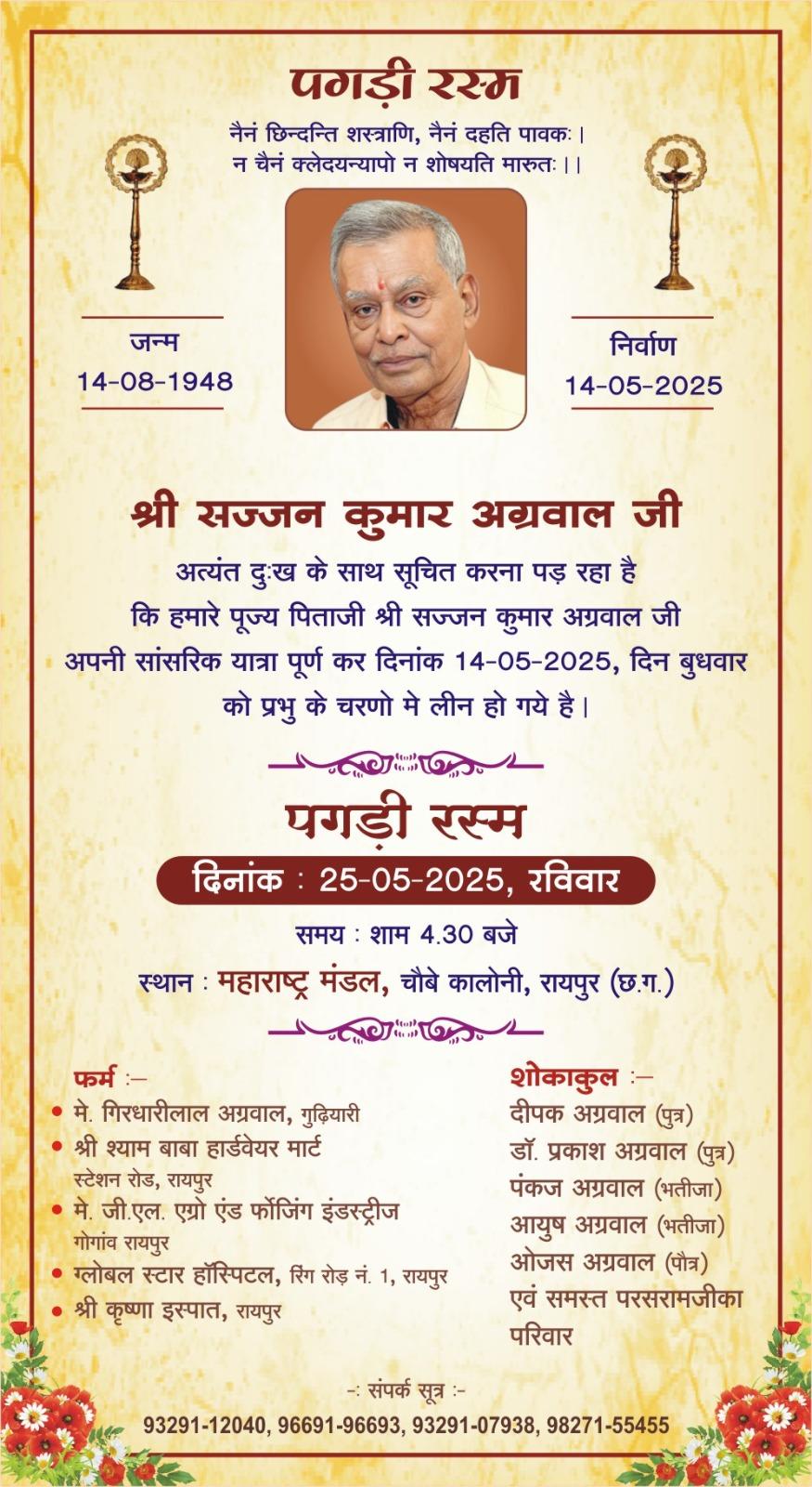 पगड़ी रस्म  नैनं छिन्दन्ति शस्त्राणि, नैनं दहति पावकः । न चैनं क्लेदयन्यापो न शोषयति मारुतः ।।  जन्म  14-08-1948  निर्वाण 14-05-2025  श्री सज्जन कुमार अग्रवाल जी  अत्यंत दुःख के साथ सूचित करना पड़ रहा है कि हमारे पूज्य पिताजी श्री सज्जन कुमार अग्रवाल जी अपनी सांसरिक यात्रा पूर्ण कर दिनांक 14-05-2025, दिन बुधवार को प्रभु के चरणो मे लीन हो गये है।  पगडी रस्म  दिनांक : 25-05-2025, रविवार  समय : शाम 4.30 बजे  स्थान : महाराष्ट्र मंडल, चौबे कालोनी, राय