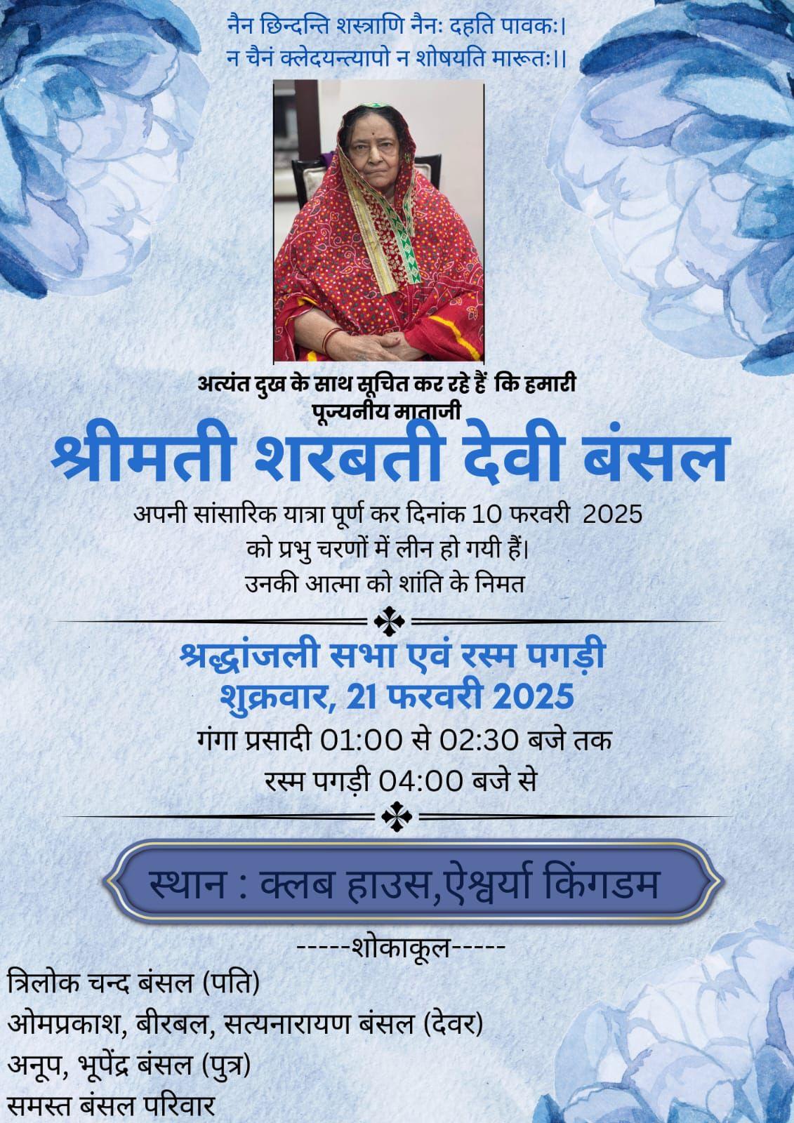 नैन छिन्दन्ति शस्त्राणि नैनः दहति पावकः। न चैनं क्लेदयन्त्यापो न शोषयति मारूतः ।।  अत्यंत दुख के साथ सूचित कर रहे हैं कि हमारी पूज्यनीय माताजी  श्रीमती शरबती देवी बंसल  अपनी सांसारिक यात्रा पूर्ण कर दिनांक 10 फरवरी 2025 को प्रभु चरणों में लीन हो गयी हैं। उनकी आत्मा को शांति के निमत  *  श्रद्धांजली सभा एवं रस्म पगड़ी शुक्रवार, 21 फरवरी 2025 गंगा प्रसादी 01:00 से 02:30 बजे तक रस्म पगड़ी 04:00 बजे से  *  स्थान : क्लब हाउस, ऐश्वर्या किंगडम  ---शोकाकू