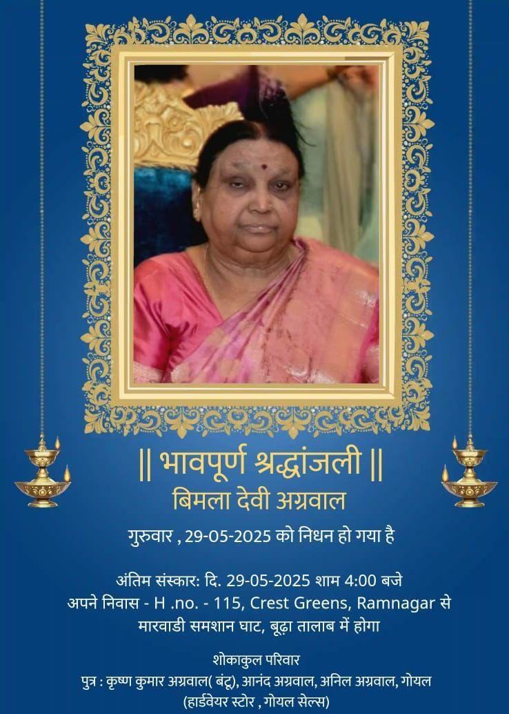 || भावपूर्ण श्रद्धांजली || बिमला देवी अग्रवाल  गुरुवार, 29-05-2025 को निधन हो गया है  अंतिम संस्कारः दि. 29-05-2025 शाम 4:00 बजे  अपने निवास - H.no. - 115, Crest Greens, Ramnagar से मारवाडी समशान घाट, बूढ़ा तालाब में होगा  शोकाकुल परिवार  पुत्र : कृष्ण कुमार अग्रवाल (बंटू), आनंद अग्रवाल, अनिल अग्रवाल, गोयल (हार्डवेयर स्टोर, गोयल सेल्स)