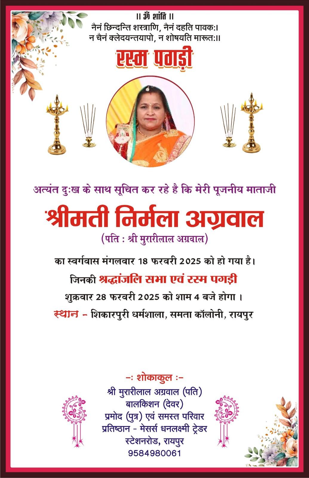  (पगड़ी रस्म) अत्यंत दुःख के साथ सूचित कर रहे है कि मेरी पूजनीय माताजी  श्रीमती निर्मला अग्रवाल (पति : श्री मुरारीलाल अग्रवाल)  का स्वर्गवास मंगलवार 18 फरवरी 2025 को हो गया है। जिनकी श्रद्धांजलि सभा एवं रस्म पगड़ी शुक्रवार 28 फरवरी 2025 को शाम 4 बजे होगा ।  स्थान - शिकारपुरी धर्मशाला, समता कॉलोनी, रायपुर  -: शोकाकुल :-  श्री मुरारीलाल अग्रवाल (पति) बालकिशन (देवर) प्रमोद (पुत्र) एवं समस्त परिवार प्रतिष्ठान - मेसर्स धनलक्ष्मी ट्रेडर स्टेशनरोड, रायप