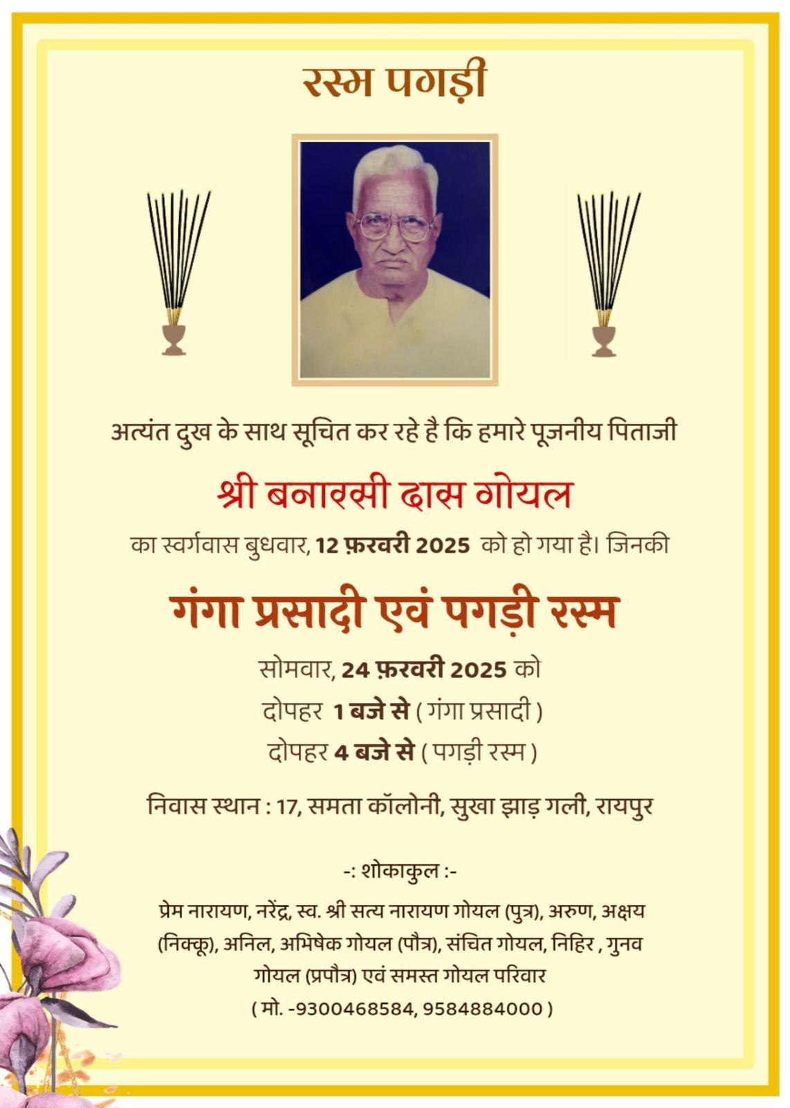 रस्म पगड़ी  अत्यंत दुख के साथ सूचित कर रहे है कि हमारे पूजनीय पिताजी श्री बनारसी दास गोयल का स्वर्गवास बुधवार, 12 फ़रवरी 2025 को हो गया है। जिनकी गंगा प्रसादी एवं पगड़ी रस्म सोमवार, 24 फ़रवरी 2025 को दोपहर 1 बजे से (गंगा प्रसादी) दोपहर 4 बजे से (पगड़ी रस्म)  निवास स्थान : 17, समता कॉलोनी, सुखा झाड़ गली, रायपुर  -: शोकाकुल :-  प्रेम नारायण, नरेंद्र, स्व. श्री सत्य नारायण गोयल (पुत्र), अरुण, अक्षय (निक्कू), अनिल, अभिषेक गोयल (पौत्र), संचित गोयल, नि