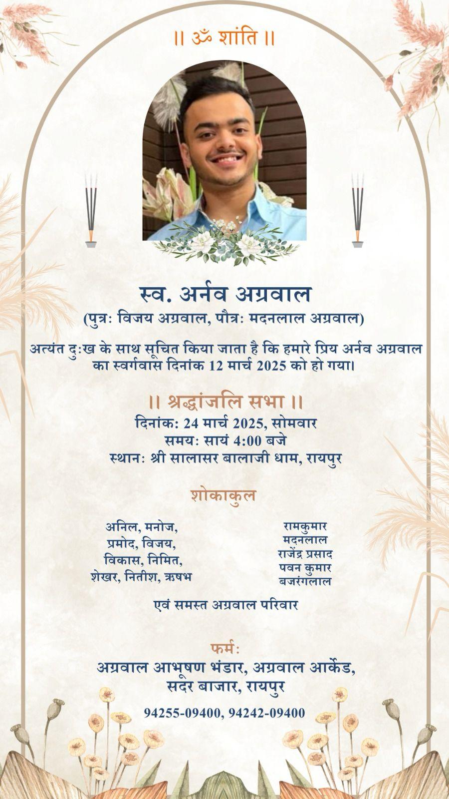 ।। ॐ शांति ।।  स्व. अर्नव अग्रवाल (पुत्रः विजय अग्रवाल, पौत्रः मदनलाल अग्रवाल)  अत्यंत दुःख के साथ सूचित किया जाता है कि हमारे प्रिय अर्नव अग्रवाल का स्वर्गवास दिनांक 12 मार्च 2025 को हो गया।  ।। श्रद्धांजलि सभा ।।  दिनांक: 24 मार्च 2025, सोमवार समयः सायं 4:00 बजे  स्थानः श्री सालासर बालाजी धाम, रायपुर  शोकाकुल  अनिल, मनोज,  प्रमोद, विजय,  विकास, निमित,  शेखर, नितीश, ऋषभ  रामकुमार  मदनलाल  राजेंद्र प्रसाद  पवन कुमार  बजरंगलाल  एवं समस्त अग्रवाल प