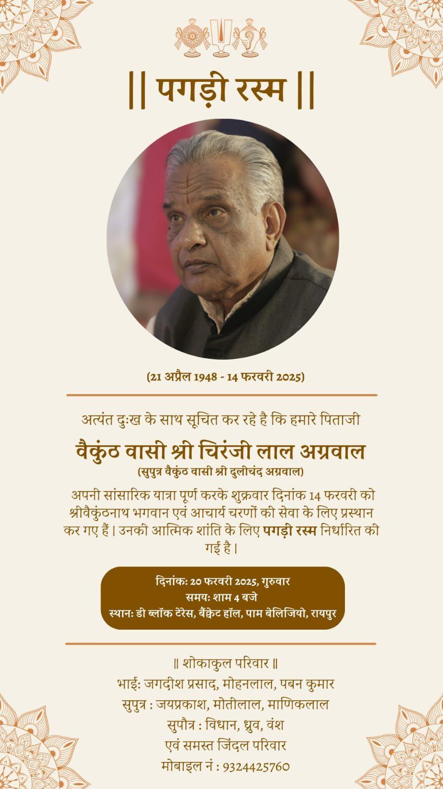|| पगड़ी रस्म  ||  (21 अप्रैल 1948-14 फरवरी 2025)  अत्यंत दुःख के साथ सूचित कर रहे है कि हमारे पिताजी  वैकुंठ वासी श्री चिरंजी लाल अग्रवाल  (सुपुत्र वैकुंठ वासी श्री दुलीचंद अग्रवाल)  अपनी सांसारिक यात्रा पूर्ण करके शुक्रवार दिनांक 14 फरवरी को श्रीवैकुंठनाथ भगवान एवं आचार्य चरणों की सेवा के लिए प्रस्थान कर गए हैं। उनकी आत्मिक शांति के लिए पगड़ी रस्म निर्धारित की गई है।  दिनांकः 20 फरवरी 2025, गुरुवार समयः शाम 4 बजे स्थानः डी ब्लॉक टेरेस, बैंक्वेट