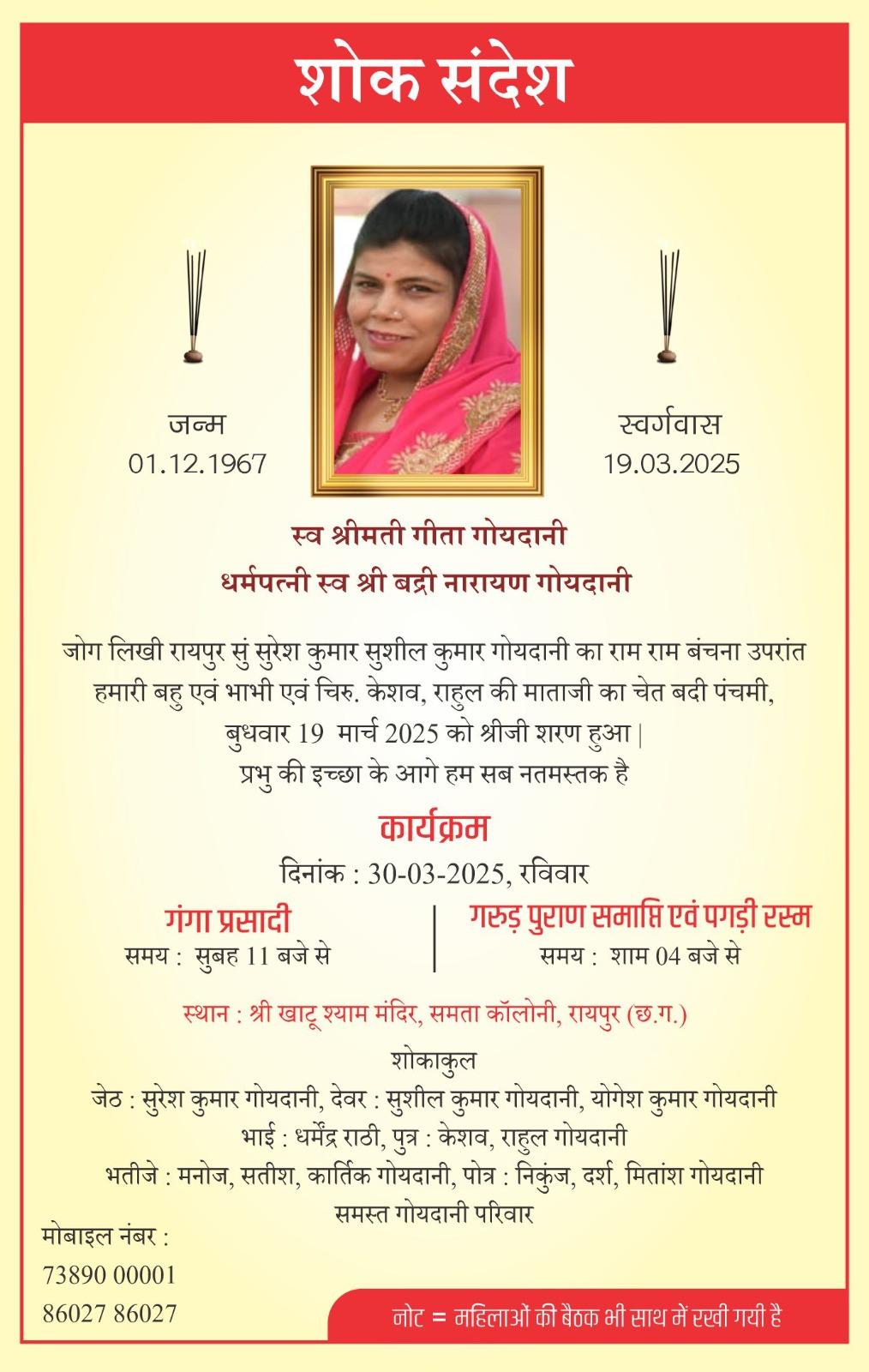 शोक संदेश  !  जन्म 01.12.1967  !  स्वर्गवास 19.03.2025  स्व श्रीमती गीता गोयदानी धर्मपत्नी स्व श्री बद्री नारायण गोयदानी  जोग लिखी रायपुर सुं सुरेश कुमार सुशील कुमार गोयदानी का राम राम बंचना उपरांत हमारी बहु एवं भाभी एवं चिरु. केशव, राहुल की माताजी का चेत बदी पंचमी, बुधवार 19 मार्च 2025 को श्रीजी शरण हुआ | प्रभु की इच्छा के आगे हम सब नतमस्तक है  कार्यक्रम  दिनांक : 30-03-2025, रविवार  गंगा प्रसादी समय : सुबह 11 बजे से  गरुड़ पुराण समाप्ति एवं पगड