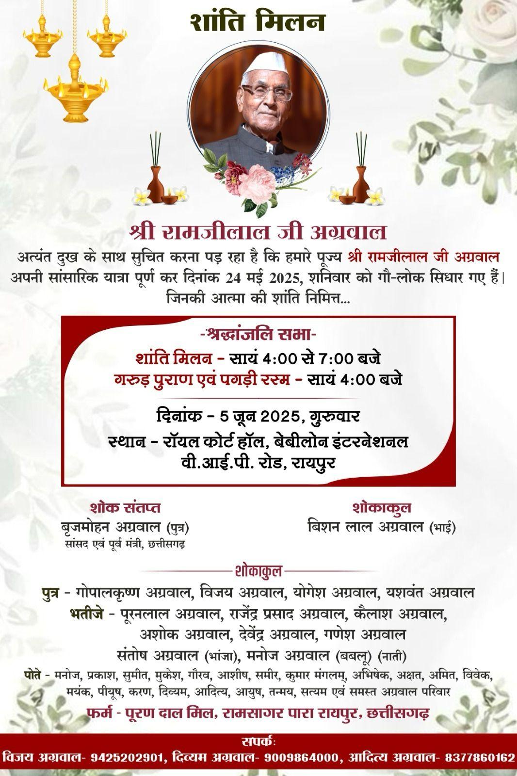 *???????????? शांति मिलन ????????????* अत्यंत दुख के साथ सूचित करना पड़ रहा है कि हमारे पूज्य *श्री रामजीलाल जी अग्रवाल* अपनी सांसारिक यात्रा पूर्ण कर दिनांक 24 मई 2025, शनिवार को गौ-लोक सिधार गए हैं। जिनकी आत्मा की शांति निमित्त-  *दिनांक :- 05 जून, 2025, गुरुवार*   *????शांति मिलन????* समय: शाम 4 बजे से 7 बजे  *????गरुड़ पुराण एवं पगड़ी रस्म????* समय: शाम 4 बजे  *स्थान: रॉयल कोर्ट हॉल, बेबीलोन इंटरनेशनल, वीआईपी रोड, रायपुर*  *????????शोक संतप्त