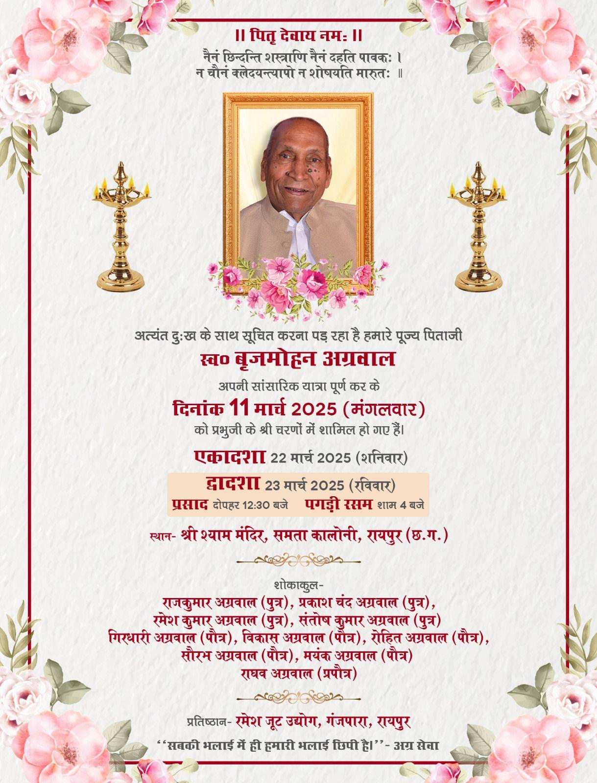 ।। पितृ देवाय नमः ।।  नैनं छिन्दन्ति शस्त्राणि नैनं दहति पावकः । न चौनं क्लेदयन्त्यापो न शोषयति मारुतः ॥  अत्यंत दुःख के साथ सूचित करना पड़ रहा है हमारे पूज्य पिताजी  स्व० बृजमोहन अग्रवाल  अपनी सांसारिक यात्रा पूर्ण कर के दिनांक 11 मार्च 2025 (मंगलवार) को प्रभुजी के श्री चरणों में शामिल हो गए हैं।  एकादशा 22 मार्च 2025 (शनिवार)  द्वादशा 23 मार्च 2025 (रविवार) प्रसाद दोपहर 12:30 बजे पगड़ी रसम शाम 4 बजे  स्थान- श्री श्याम मंदिर, समता कालोनी, रायपुर