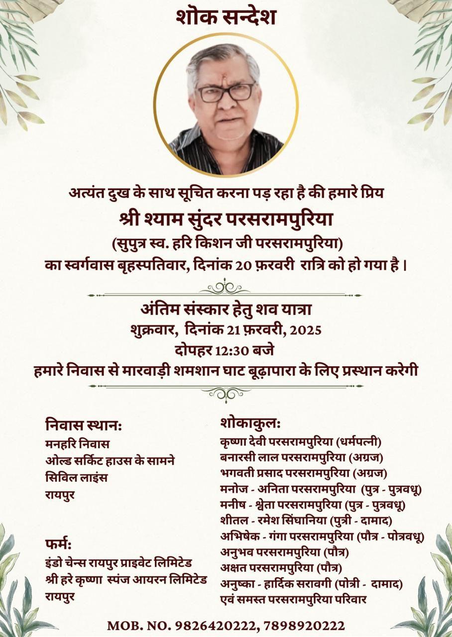 शोक सन्देश  अत्यंत दुख के साथ सूचित करना पड़ रहा है की हमारे प्रिय श्री श्याम सुंदर परसरामपुरिया (सुपुत्र स्व. हरि किशन जी परसरामपुरिया) का स्वर्गवास बृहस्पतिवार, दिनांक 20 फ़रवरी रात्रि को हो गया है।  अंतिम संस्कार हेतु शव यात्रा शुक्रवार, दिनांक 21 फ़रवरी, 2025 दोपहर 12:30 बजे हमारे निवास से मारवाड़ी शमशान घाट बूढ़ापारा के लिए प्रस्थान करेगी  निवास स्थानः  मनहरि निवास  ओल्ड सर्किट हाउस के सामने  सिविल लाइंस  रायपुर  फर्मः  इंडो चेन्स रायपुर प्र