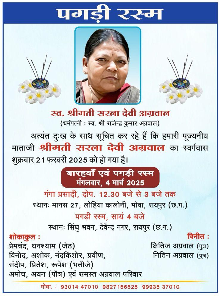 पगड़ी रस्म  स्व. श्रीमती सरला देवी अग्रवाल (धर्मपत्नी : स्व. श्री राजेन्द्र कुमार अग्रवाल)  अत्यंत दुःख के साथ सूचित कर रहे हैं कि हमारी पूज्यनीय माताजी श्रीमती सरला देवी अग्रवाल का स्वर्गवास शुक्रवार 21 फरवरी 2025 को हो गया है।  बारहवाँ एवं पगड़ी रस्म मंगलवार, 4 मार्च 2025  गंगा प्रसादी, दोप. 12.30 बजे से 3 बजे तक स्थानः मानस 27, लोहिया कालोनी, मोवा, रायपुर (छ.ग.)  पगड़ी रस्म, सायं 4 बजे स्थानः सिंधु भवन, देवेन्द्र नगर, रायपुर (छ.ग.)  शोकाकुल : 