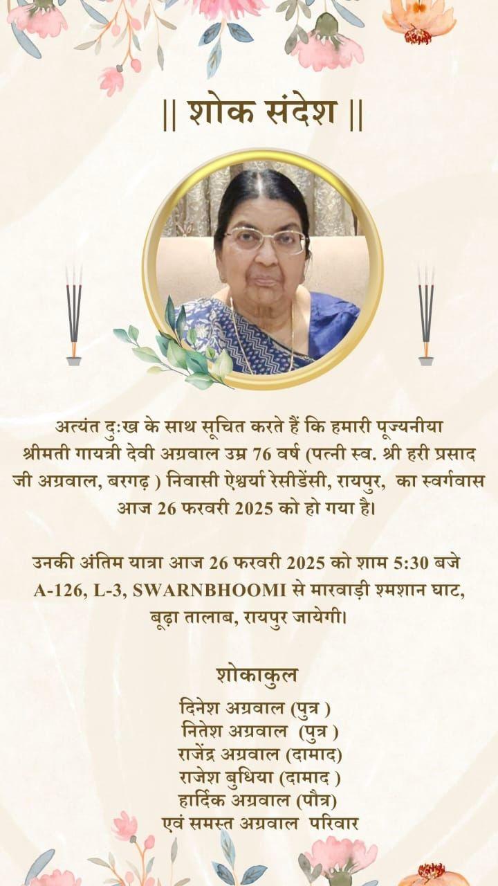 || शोक संदेश ||  अत्यंत दुःख के साथ सूचित करते हैं कि हमारी पूज्यनीया श्रीमती गायत्री देवी अग्रवाल उम्र 76 वर्ष (पत्नी स्व. श्री हरी प्रसाद जी अग्रवाल, बरगढ़) निवासी ऐश्वर्या रेसीडेंसी, रायपुर, का स्वर्गवास आज 26 फरवरी 2025 को हो गया है।  उनकी अंतिम यात्रा आज 26 फरवरी 2025 को शाम 5:30 बजे A-126, L-3, SWARNBHOOMI से मारवाड़ी श्मशान घाट, बूढ़ा तालाब, रायपुर जायेगी।  शोकाकुल  दिनेश अग्रवाल (पुत्र) नितेश अग्रवाल (पुत्र) राजेंद्र अग्रवाल (दामाद)  राजे