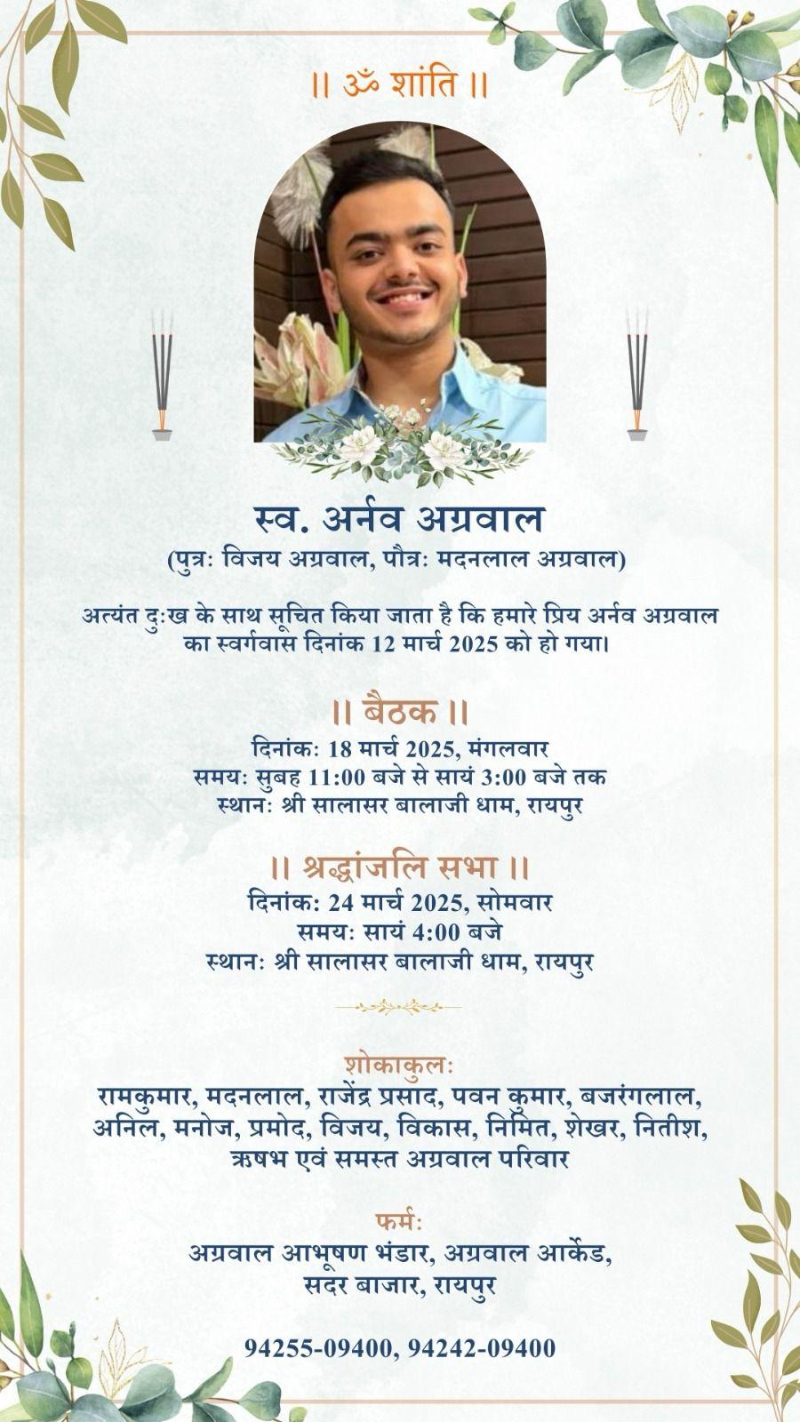 ।। ॐ शांति ।।  स्व. अर्नव अग्रवाल  (पुत्रः विजय अग्रवाल, पौत्रः मदनलाल अग्रवाल)  अत्यंत दुःख के साथ सूचित किया जाता है कि हमारे प्रिय अर्नव अग्रवाल का स्वर्गवास दिनांक 12 मार्च 2025 को हो गया।  ।। बैठक ।।  दिनांकः 18 मार्च 2025, मंगलवार समयः सुबह 11:00 बजे से सायं 3:00 बजे तक स्थानः श्री सालासर बालाजी धाम, रायपुर  ।। श्रद्धांजलि सभा ।।  दिनांक: 24 मार्च 2025, सोमवार समयः सायं 4:00 बजे स्थानः श्री सालासर बालाजी धाम, रायपुर  शोकाकुलः  रामकुमार, मदन
