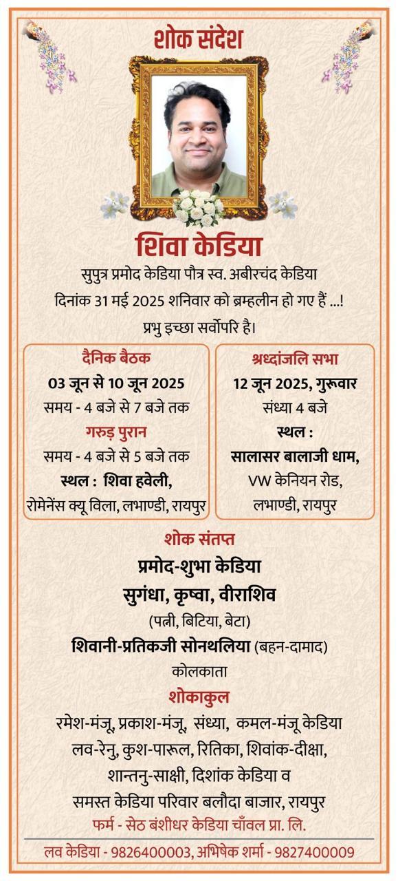 शोक संदेश  शिवा केडिया  सुपुत्र प्रमोद केडिया पौत्र स्व. अबीरचंद केडिया दिनांक 31 मई 2025 शनिवार को ब्रम्हलीन हो गए हैं...! प्रभु इच्छा सर्वोपरि है।  दैनिक बैठक  03 जून से 10 जून 2025 समय - 4 बजे से 7 बजे तक  गरुड़ पुरान  समय - 4 बजे से 5 बजे तक  स्थल : शिवा हवेली, रोमेनेंस क्यू विला, लभाण्डी, रायपुर  श्रध्दांजलि सभा  12 जून 2025, गुरुवार संध्या 4 बजे  स्थल :  सालासर बालाजी धाम, VW केनियन रोड, लभाण्डी, रायपुर  शोक संतप्त  प्रमोद-शुभा केडिया सुगंध